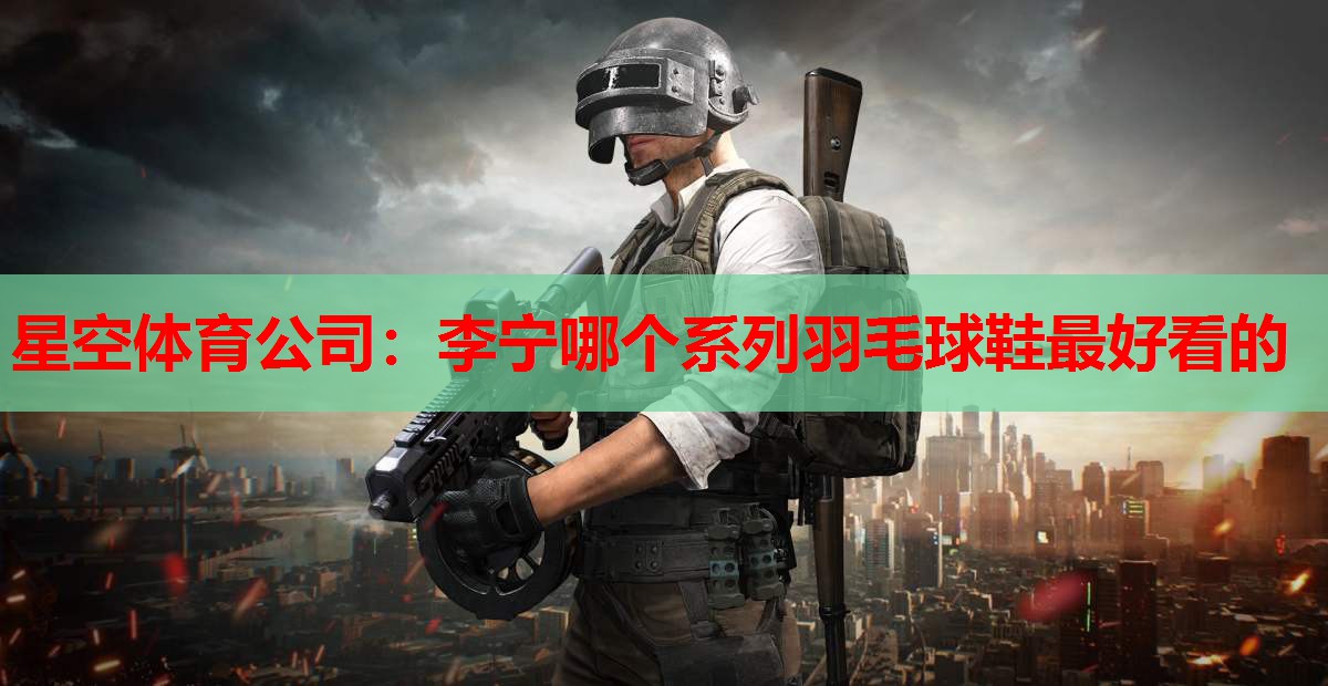 星空体育公司：李宁哪个系列羽毛球鞋最好看的