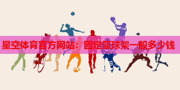 星空体育官方网站：固定篮球架一般多少钱