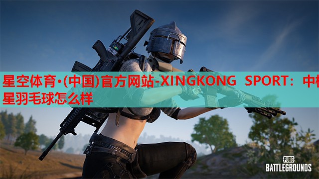 星空体育·(中国)官方网站-XINGKONG SPORT：中极星羽毛球怎么样