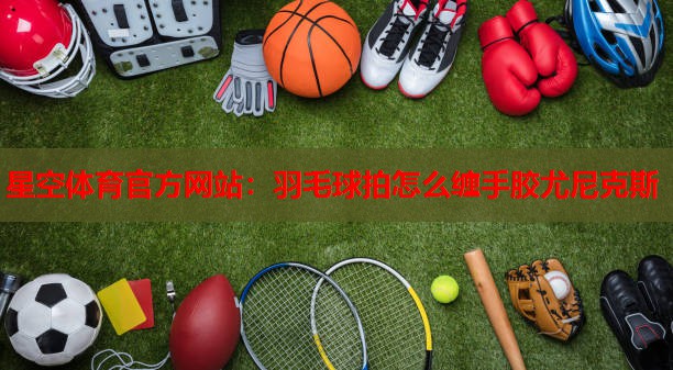 星空体育官方网站：羽毛球拍怎么缠手胶尤尼克斯