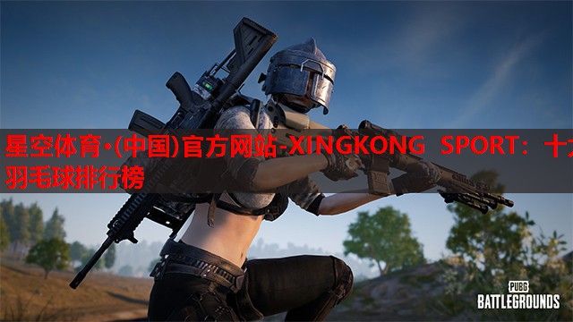 星空体育·(中国)官方网站-XINGKONG SPORT：十大羽毛球排行榜
