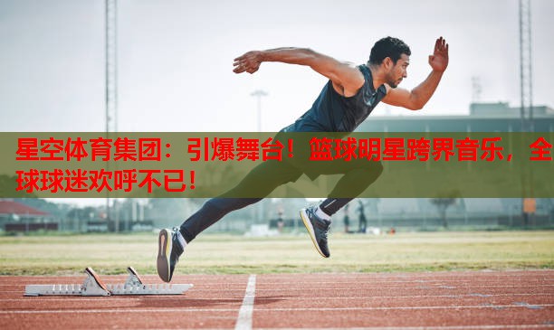 星空体育集团：引爆舞台！篮球明星跨界音乐，全球球迷欢呼不已！