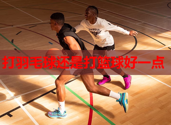打羽毛球还是打篮球好一点