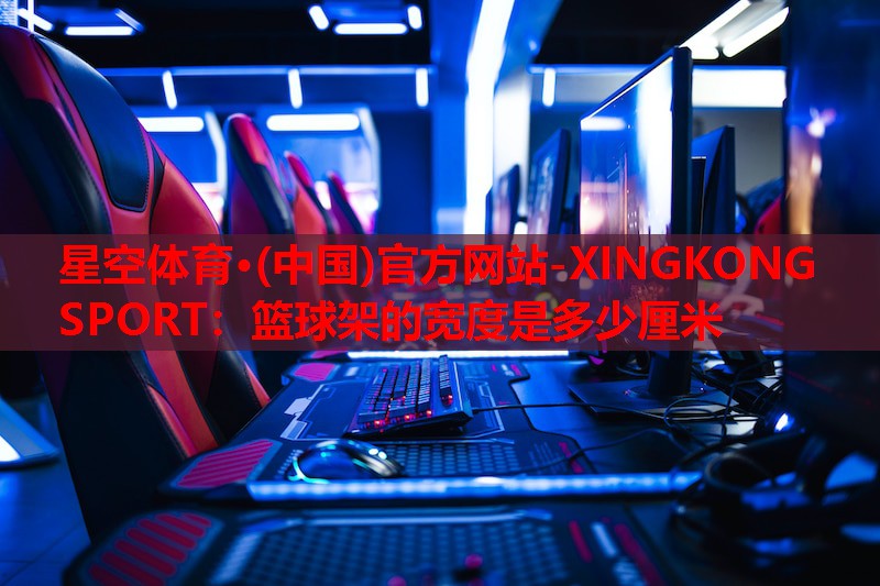 星空体育·(中国)官方网站-XINGKONG SPORT：篮球架的宽度是多少厘米