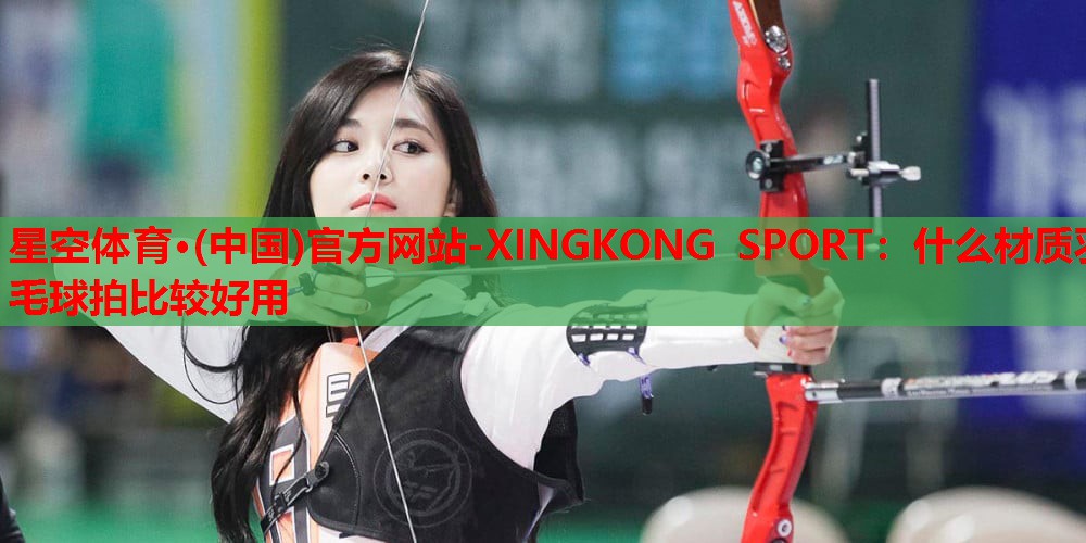 星空体育·(中国)官方网站-XINGKONG SPORT：什么材质羽毛球拍比较好用