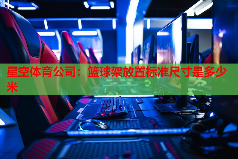 星空体育公司：篮球架放置标准尺寸是多少米
