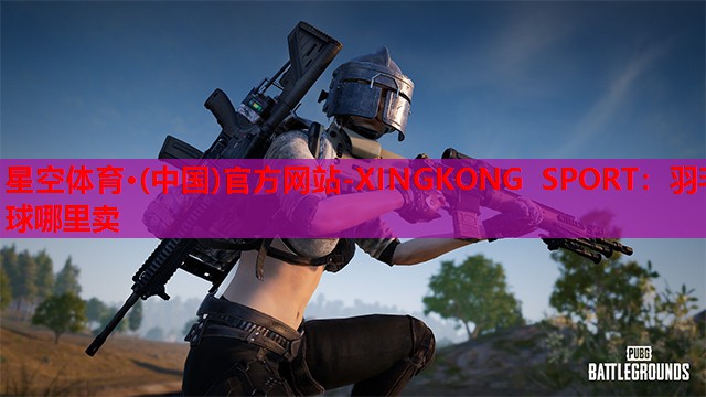 星空体育·(中国)官方网站-XINGKONG SPORT：羽毛球哪里卖