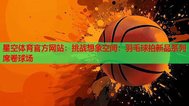挑战想象空间:羽毛球拍新品系列席卷球场 挑战想象空间:羽毛球拍新品系列席卷球场
