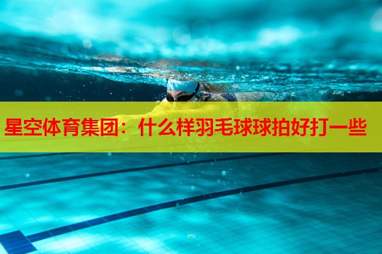 什么样羽毛球球拍好打一些 什么样羽毛球球拍好打一些