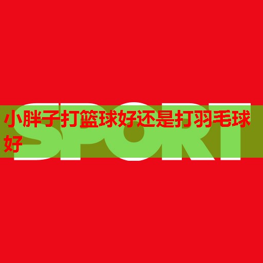 小胖子打篮球好还是打羽毛球好 小胖子打篮球好还是打羽毛球好