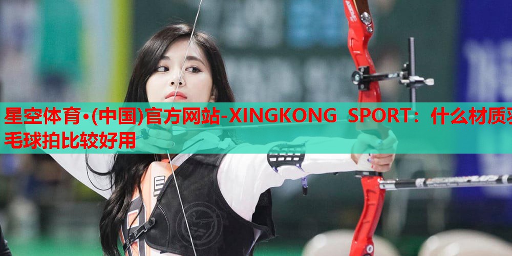 什么材质羽毛球拍比较好用 什么材质羽毛球拍比较好用