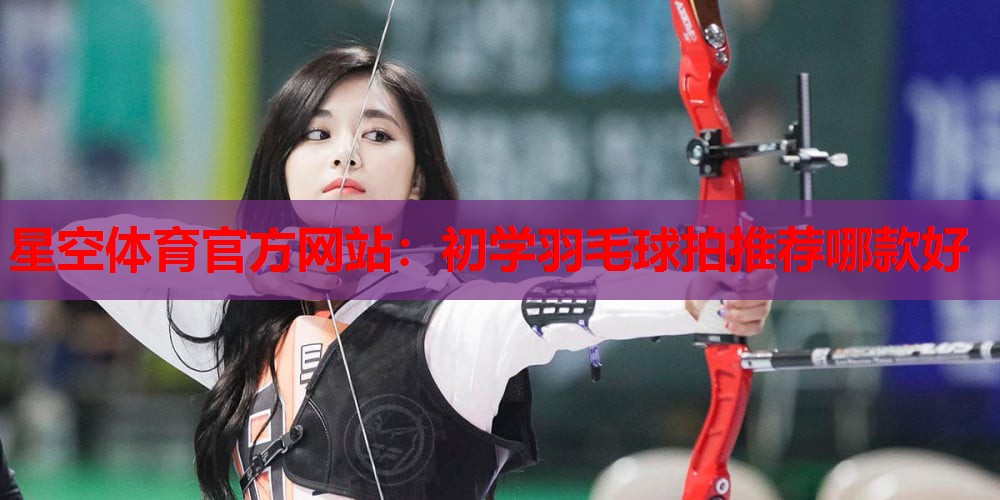 初学羽毛球拍推荐哪款好 初学羽毛球拍推荐哪款好